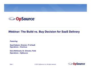 Webinar: The Build vs. Buy Decision for SaaS Delivery


 Featuring:

 Saad Saleem, Director, IT & SaaS
 Operations – Granicus

 Dave McKenzie, Sr. Director, Field
 Operations – OpSource




 Slide 1                         © 2010 OpSource, Inc. All rights reserved.
 