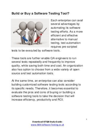1
Download ISTQB Study Guide:
www.ISEB-Software-Testing.co.uk
Build or Buy a Software Testing Tool?
Each enterprise can avail
several advantages by
automating its software
testing efforts. As a more
efficient and effective
alternative to manual
testing, test automation
requires pre-scripted
tests to be executed by software tools.
These tools are further enable QA engineers to run
several tests repeatedly and frequently to improve
quality, while saving both time and cost. An organization
also has option to choose from a wide variety of open
source and test automation tools.
At the same time, an enterprise can also consider
building customized software testing tools according to
its specific needs. Therefore, it becomes essential to
evaluate the pros and cons of buying or building a
software testing tools to take the decision that will
increase efficiency, productivity and ROI.
 