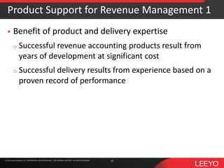 © 2016 Leeyo Software, Inc. CONFIDENTIAL AND PROPRIETARY - FOR INTERNAL USE ONLY - ALL RIGHTS RESERVED© 2015 Leeyo Software, Inc. CONFIDENTIAL AND PROPRIETARY - FOR INTERNAL USE ONLY - ALL RIGHTS RESERVED
Product Support for Revenue Management 1
 Benefit of product and delivery expertise
o Successful revenue accounting products result from
years of development at significant cost
o Successful delivery results from experience based on a
proven record of performance
10
 