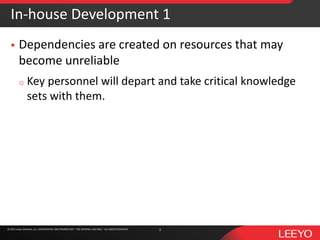 © 2016 Leeyo Software, Inc. CONFIDENTIAL AND PROPRIETARY - FOR INTERNAL USE ONLY - ALL RIGHTS RESERVED© 2015 Leeyo Software, Inc. CONFIDENTIAL AND PROPRIETARY - FOR INTERNAL USE ONLY - ALL RIGHTS RESERVED
In-house Development 1
 Dependencies are created on resources that may
become unreliable
o Key personnel will depart and take critical knowledge
sets with them.
3
 