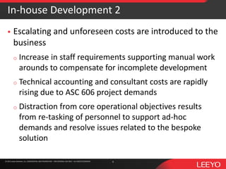 © 2016 Leeyo Software, Inc. CONFIDENTIAL AND PROPRIETARY - FOR INTERNAL USE ONLY - ALL RIGHTS RESERVED© 2015 Leeyo Software, Inc. CONFIDENTIAL AND PROPRIETARY - FOR INTERNAL USE ONLY - ALL RIGHTS RESERVED
In-house Development 2
 Escalating and unforeseen costs are introduced to the
business
o Increase in staff requirements supporting manual work
arounds to compensate for incomplete development
o Technical accounting and consultant costs are rapidly
rising due to ASC 606 project demands
o Distraction from core operational objectives results
from re-tasking of personnel to support ad-hoc
demands and resolve issues related to the bespoke
solution
4
 