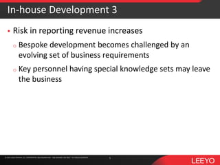 © 2016 Leeyo Software, Inc. CONFIDENTIAL AND PROPRIETARY - FOR INTERNAL USE ONLY - ALL RIGHTS RESERVED© 2015 Leeyo Software, Inc. CONFIDENTIAL AND PROPRIETARY - FOR INTERNAL USE ONLY - ALL RIGHTS RESERVED
In-house Development 3
 Risk in reporting revenue increases
o Bespoke development becomes challenged by an
evolving set of business requirements
o Key personnel having special knowledge sets may leave
the business
5
 