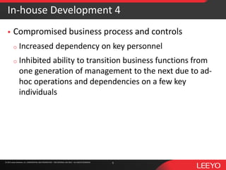 © 2016 Leeyo Software, Inc. CONFIDENTIAL AND PROPRIETARY - FOR INTERNAL USE ONLY - ALL RIGHTS RESERVED© 2015 Leeyo Software, Inc. CONFIDENTIAL AND PROPRIETARY - FOR INTERNAL USE ONLY - ALL RIGHTS RESERVED
In-house Development 4
 Compromised business process and controls
o Increased dependency on key personnel
o Inhibited ability to transition business functions from
one generation of management to the next due to ad-
hoc operations and dependencies on a few key
individuals
6
 