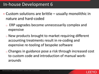 © 2016 Leeyo Software, Inc. CONFIDENTIAL AND PROPRIETARY - FOR INTERNAL USE ONLY - ALL RIGHTS RESERVED© 2015 Leeyo Software, Inc. CONFIDENTIAL AND PROPRIETARY - FOR INTERNAL USE ONLY - ALL RIGHTS RESERVED
In-house Development 6
 Custom solutions are brittle – usually monolithic in
nature and hard-coded
o ERP upgrades become unnecessarily complex and
expensive
o New products brought to market requiring different
accounting treatments result in re-coding and
expensive re-tooling of bespoke software
o Changes in guidance pose a risk through increased cost
to custom code and introduction of manual work-
arounds
8
 