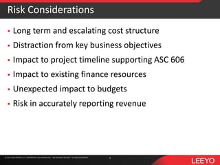 © 2016 Leeyo Software, Inc. CONFIDENTIAL AND PROPRIETARY - FOR INTERNAL USE ONLY - ALL RIGHTS RESERVED© 2015 Leeyo Software, Inc. CONFIDENTIAL AND PROPRIETARY - FOR INTERNAL USE ONLY - ALL RIGHTS RESERVED
Risk Considerations
 Long term and escalating cost structure
 Distraction from key business objectives
 Impact to project timeline supporting ASC 606
 Impact to existing finance resources
 Unexpected impact to budgets
 Risk in accurately reporting revenue
9
 