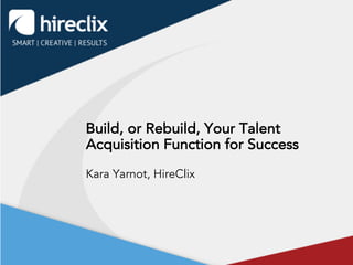 Build, or Rebuild, Your Talent
Acquisition Function for Success
Kara Yarnot, HireClix
 
