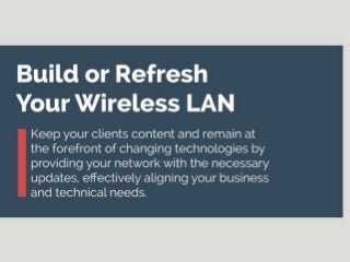 Build or refresh your Wireless LAN
Keep your clients content and remain at the forefront of changing technologies by providing your network with the necessary updates, effectively aligning your business and technical needs.
· There are a number of drivers pushing the need for mobility and a better level of user connectivity within different business environments.
· Wi-Fi is now considered a “necessity” as opposed to an “amenity” as it once was. As a result of this, businesses should look to remain concurrent with what their users want and need by keeping
their networks up-to-date.
Cisco estimates that by 2016, there will be three networked devices per capita; businesses should look to build or refresh their wireless networks in order to keep up with this growing demand.
As wireless technology continues to change, an increase in user expectations occurs. This pushes businesses to constantly adapt and upgrade their wireless LAN in order to remain concurrent
with user demand.
A successful WLAN build or refresh is founded upon your company’s ability to identify the driving business requirements and align these with technical requirements that will provide the
underlying framework for the WLAN build or refresh project.
By always keeping in mind this alignment between business and technical requirements, you will be able to successfully launch a WLAN build or refresh that promotes internal growth while remaining in the
scope of your organization’s capabilities.
· The mindset surrounding Wi-Fi has changed: Wi-Fi has become widespread in homes and users want the same kind of accessibility and speed they have at home, at work, in school, and at any
other venue they may be visiting – i.e. fast Wi-Fi when they want it, and where they want it.
· Additionally, a widespread acceptance of “BYOD” has fueled an increase in personal devices used in the workplace; 55% of organizations currently permit the use of personal devices for work
purposes.
· These factors are examples of key drivers pushing the need for organizations to re-vamp their wireless networks, creating ties between the business requirements and the resulting technical
requirements specific to the organization.
· When re-designing your network, keep in mind the following:
o Design for capacity; density and coverage will follow.
o Define your technical WLAN requirements based on your business context and requirements.
o Historical network usage and capacity data can support your business case for your WLAN build or refresh.
 