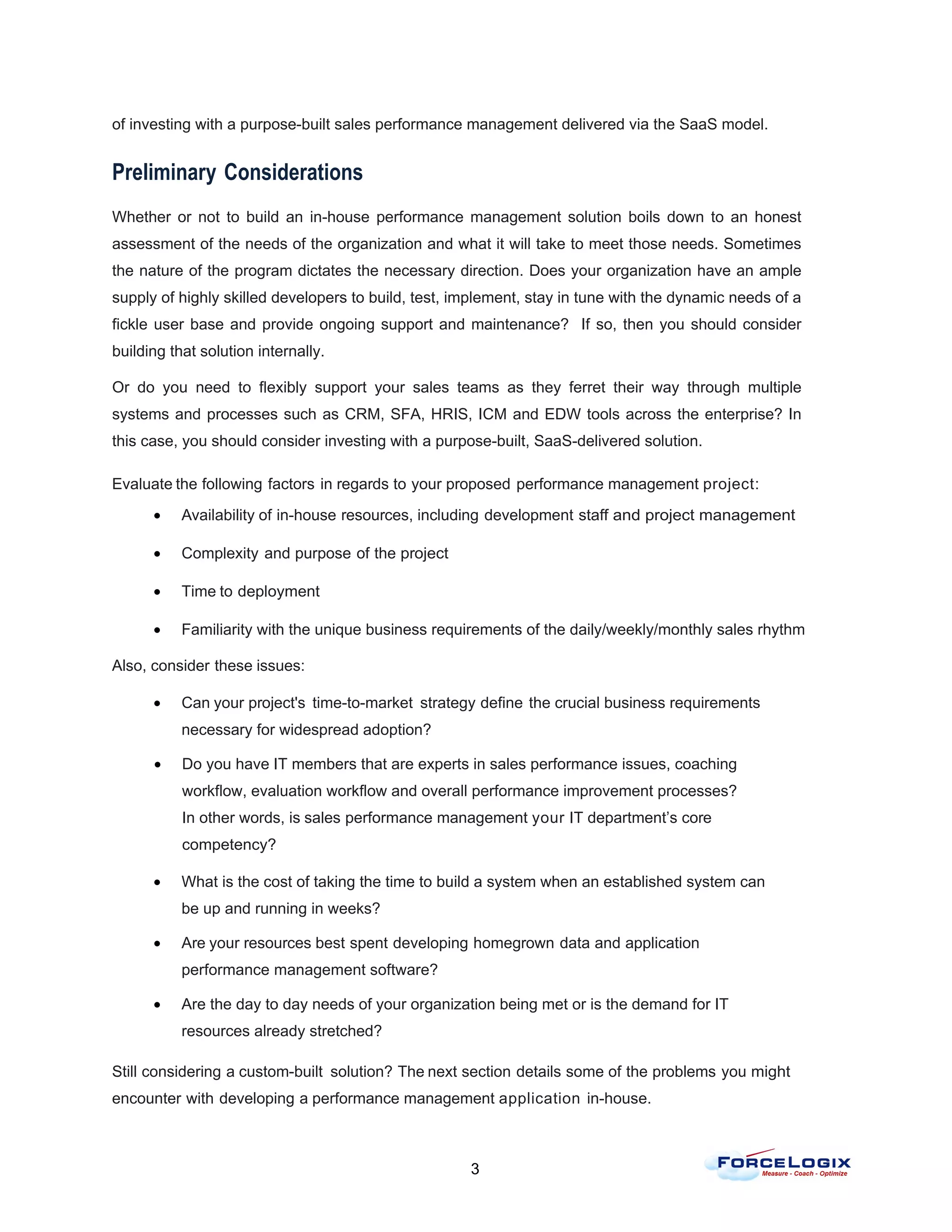 of investing with a purpose-built sales performance management delivered via the SaaS model.


Preliminary Considerations
Whether or not to build an in-house performance management solution boils down to an honest
assessment of the needs of the organization and what it will take to meet those needs. Sometimes
the nature of the program dictates the necessary direction. Does your organization have an ample
supply of highly skilled developers to build, test, implement, stay in tune with the dynamic needs of a
fickle user base and provide ongoing support and maintenance? If so, then you should consider
building that solution internally.

Or do you need to flexibly support your sales teams as they ferret their way through multiple
systems and processes such as CRM, SFA, HRIS, ICM and EDW tools across the enterprise? In
this case, you should consider investing with a purpose-built, SaaS-delivered solution.

Evaluate the following factors in regards to your proposed performance management project:
      •    Availability of in-house resources, including development staff and project management

      •    Complexity and purpose of the project

      •    Time to deployment

      •    Familiarity with the unique business requirements of the daily/weekly/monthly sales rhythm

Also, consider these issues:

      •    Can your project's time-to-market strategy define the crucial business requirements
           necessary for widespread adoption?

      •    Do you have IT members that are experts in sales performance issues, coaching
           workflow, evaluation workflow and overall performance improvement processes?
           In other words, is sales performance management your IT department’s core
           competency?

      •    What is the cost of taking the time to build a system when an established system can
           be up and running in weeks?

      •    Are your resources best spent developing homegrown data and application
           performance management software?

      •    Are the day to day needs of your organization being met or is the demand for IT
           resources already stretched?

Still considering a custom-built solution? The next section details some of the problems you might
encounter with developing a performance management application in-house.



                                                     3
 