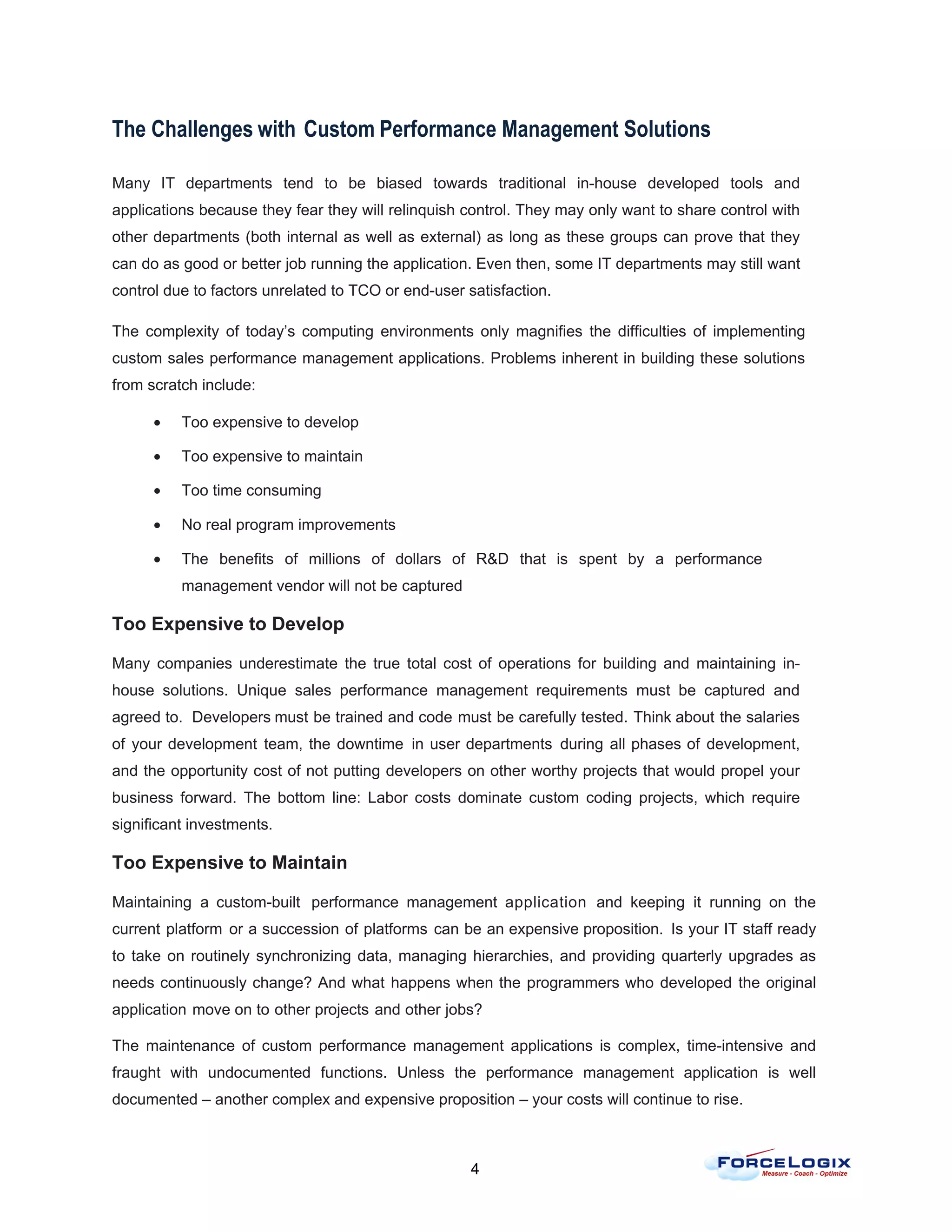 The Challenges with Custom Performance Management Solutions

Many IT departments tend to be biased towards traditional in-house developed tools and
applications because they fear they will relinquish control. They may only want to share control with
other departments (both internal as well as external) as long as these groups can prove that they
can do as good or better job running the application. Even then, some IT departments may still want
control due to factors unrelated to TCO or end-user satisfaction.

The complexity of today’s computing environments only magnifies the difficulties of implementing
custom sales performance management applications. Problems inherent in building these solutions
from scratch include:

      •   Too expensive to develop

      •   Too expensive to maintain

      •   Too time consuming

      •   No real program improvements

      •   The benefits of millions of dollars of R&D that is spent by a performance
          management vendor will not be captured

Too Expensive to Develop

Many companies underestimate the true total cost of operations for building and maintaining in-
house solutions. Unique sales performance management requirements must be captured and
agreed to. Developers must be trained and code must be carefully tested. Think about the salaries
of your development team, the downtime in user departments during all phases of development,
and the opportunity cost of not putting developers on other worthy projects that would propel your
business forward. The bottom line: Labor costs dominate custom coding projects, which require
significant investments.

Too Expensive to Maintain

Maintaining a custom-built performance management application and keeping it running on the
current platform or a succession of platforms can be an expensive proposition. Is your IT staff ready
to take on routinely synchronizing data, managing hierarchies, and providing quarterly upgrades as
needs continuously change? And what happens when the programmers who developed the original
application move on to other projects and other jobs?

The maintenance of custom performance management applications is complex, time-intensive and
fraught with undocumented functions. Unless the performance management application is well
documented – another complex and expensive proposition – your costs will continue to rise.



                                                     4
 