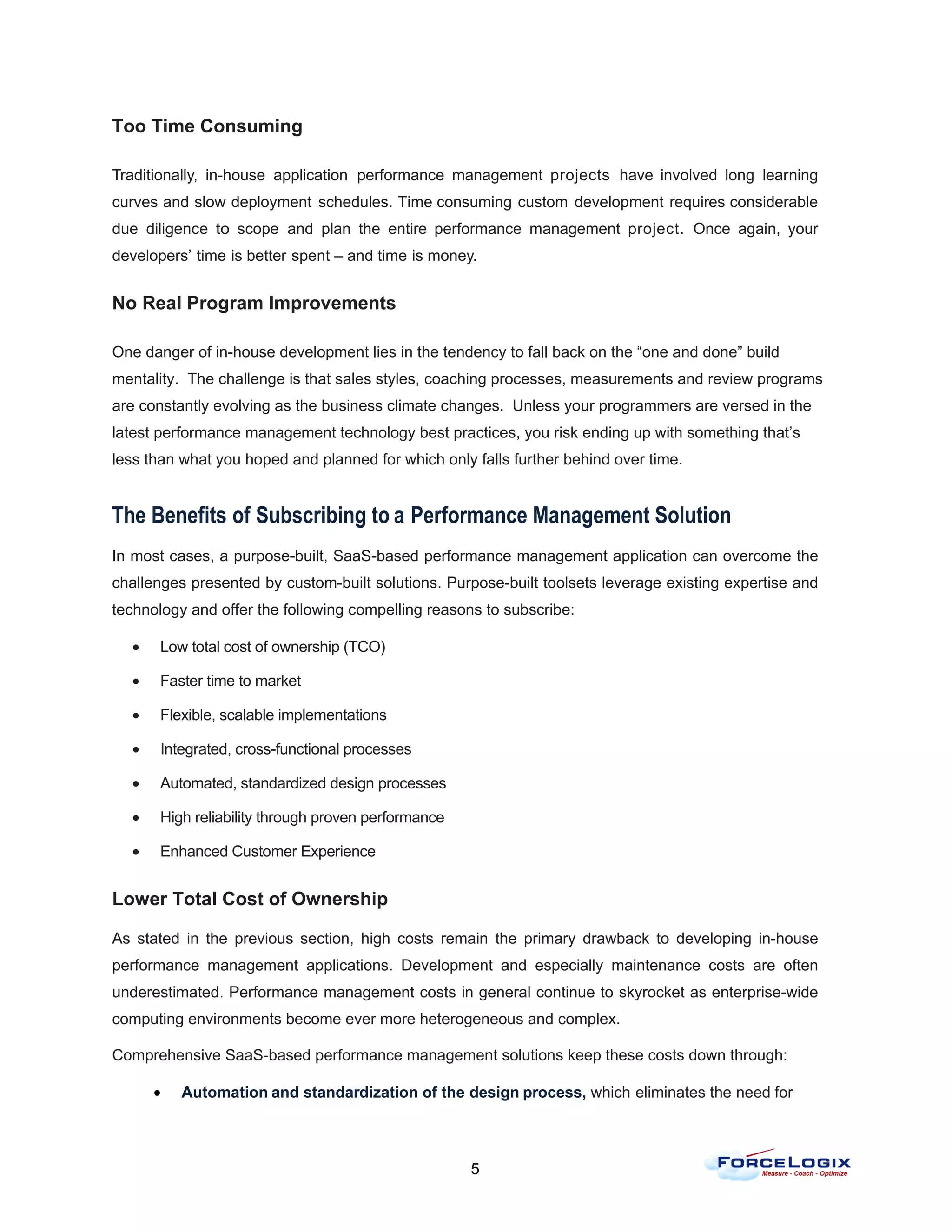 Too Time Consuming

Traditionally, in-house application performance management projects have involved long learning
curves and slow deployment schedules. Time consuming custom development requires considerable
due diligence to scope and plan the entire performance management project. Once again, your
developers’ time is better spent – and time is money.


No Real Program Improvements

One danger of in-house development lies in the tendency to fall back on the “one and done” build
mentality. The challenge is that sales styles, coaching processes, measurements and review programs
are constantly evolving as the business climate changes. Unless your programmers are versed in the
latest performance management technology best practices, you risk ending up with something that’s
less than what you hoped and planned for which only falls further behind over time.


The Benefits of Subscribing to a Performance Management Solution
In most cases, a purpose-built, SaaS-based performance management application can overcome the
challenges presented by custom-built solutions. Purpose-built toolsets leverage existing expertise and
technology and offer the following compelling reasons to subscribe:

  •    Low total cost of ownership (TCO)

  •    Faster time to market

  •    Flexible, scalable implementations

  •    Integrated, cross-functional processes

  •    Automated, standardized design processes

  •    High reliability through proven performance

  •    Enhanced Customer Experience


Lower Total Cost of Ownership

As stated in the previous section, high costs remain the primary drawback to developing in-house
performance management applications. Development and especially maintenance costs are often
underestimated. Performance management costs in general continue to skyrocket as enterprise-wide
computing environments become ever more heterogeneous and complex.

Comprehensive SaaS-based performance management solutions keep these costs down through:

      •   Automation and standardization of the design process, which eliminates the need for



                                                     5
 