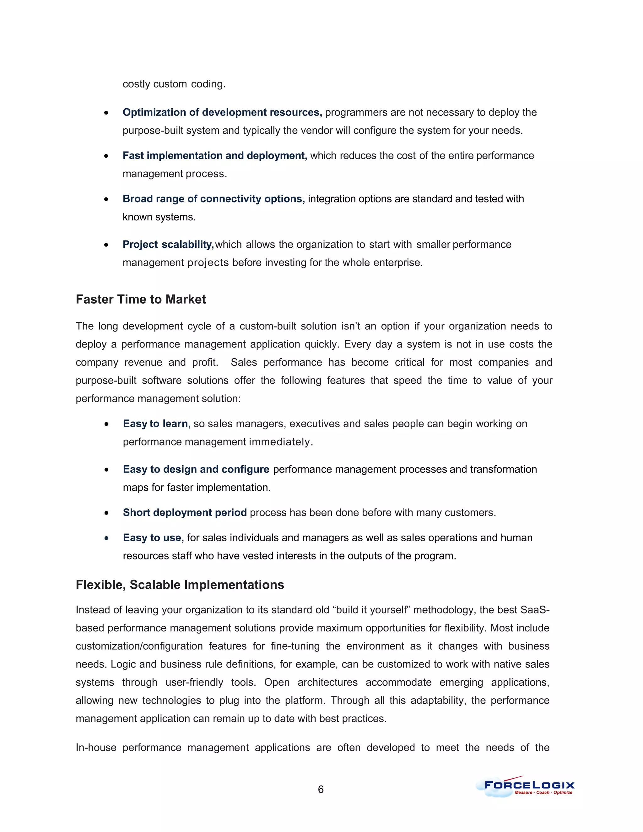 costly custom coding.

      •   Optimization of development resources, programmers are not necessary to deploy the
          purpose-built system and typically the vendor will configure the system for your needs.

      •   Fast implementation and deployment, which reduces the cost of the entire performance
          management process.

      •   Broad range of connectivity options, integration options are standard and tested with
          known systems.

      •   Project scalability, which allows the organization to start with smaller performance
          management projects before investing for the whole enterprise.


Faster Time to Market

The long development cycle of a custom-built solution isn’t an option if your organization needs to
deploy a performance management application quickly. Every day a system is not in use costs the
company revenue and profit.       Sales performance has become critical for most companies and
purpose-built software solutions offer the following features that speed the time to value of your
performance management solution:

      •   Easy to learn, so sales managers, executives and sales people can begin working on
          performance management immediately.

      •   Easy to design and configure performance management processes and transformation
          maps for faster implementation.

      •   Short deployment period process has been done before with many customers.

      •   Easy to use, for sales individuals and managers as well as sales operations and human
          resources staff who have vested interests in the outputs of the program.

Flexible, Scalable Implementations
Instead of leaving your organization to its standard old “build it yourself” methodology, the best SaaS-
based performance management solutions provide maximum opportunities for flexibility. Most include
customization/configuration features for fine-tuning the environment as it changes with business
needs. Logic and business rule definitions, for example, can be customized to work with native sales
systems through user-friendly tools. Open architectures accommodate emerging applications,
allowing new technologies to plug into the platform. Through all this adaptability, the performance
management application can remain up to date with best practices.

In-house performance management applications are often developed to meet the needs of the


                                                     6
 