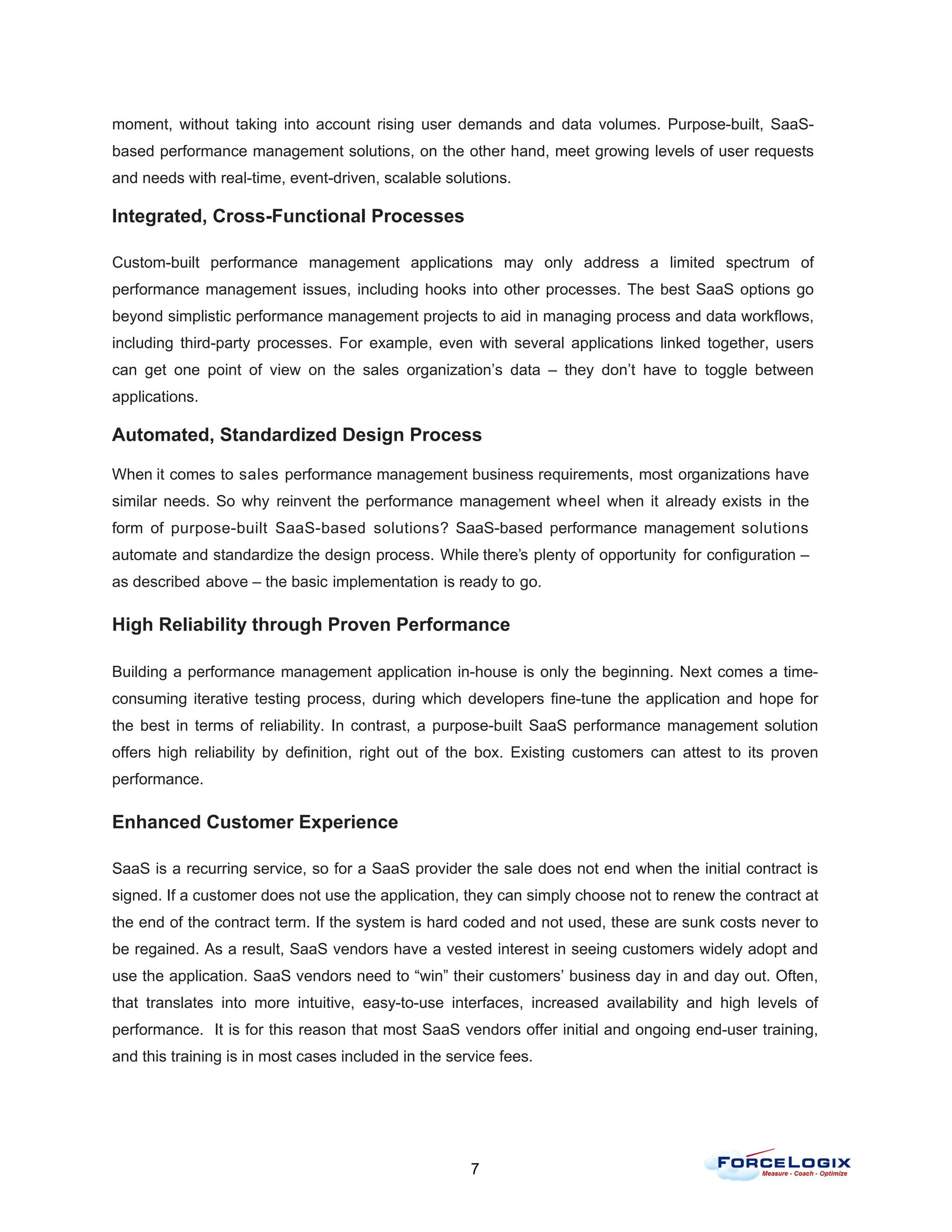 moment, without taking into account rising user demands and data volumes. Purpose-built, SaaS-
based performance management solutions, on the other hand, meet growing levels of user requests
and needs with real-time, event-driven, scalable solutions.

Integrated, Cross-Functional Processes

Custom-built performance management applications may only address a limited spectrum of
performance management issues, including hooks into other processes. The best SaaS options go
beyond simplistic performance management projects to aid in managing process and data workflows,
including third-party processes. For example, even with several applications linked together, users
can get one point of view on the sales organization’s data – they don’t have to toggle between
applications.

Automated, Standardized Design Process

When it comes to sales performance management business requirements, most organizations have
similar needs. So why reinvent the performance management wheel when it already exists in the
form of purpose-built SaaS-based solutions? SaaS-based performance management solutions
automate and standardize the design process. While there’s plenty of opportunity for configuration –
as described above – the basic implementation is ready to go.

High Reliability through Proven Performance

Building a performance management application in-house is only the beginning. Next comes a time-
consuming iterative testing process, during which developers fine-tune the application and hope for
the best in terms of reliability. In contrast, a purpose-built SaaS performance management solution
offers high reliability by definition, right out of the box. Existing customers can attest to its proven
performance.

Enhanced Customer Experience

SaaS is a recurring service, so for a SaaS provider the sale does not end when the initial contract is
signed. If a customer does not use the application, they can simply choose not to renew the contract at
the end of the contract term. If the system is hard coded and not used, these are sunk costs never to
be regained. As a result, SaaS vendors have a vested interest in seeing customers widely adopt and
use the application. SaaS vendors need to “win” their customers’ business day in and day out. Often,
that translates into more intuitive, easy-to-use interfaces, increased availability and high levels of
performance. It is for this reason that most SaaS vendors offer initial and ongoing end-user training,
and this training is in most cases included in the service fees.




                                                      7
 