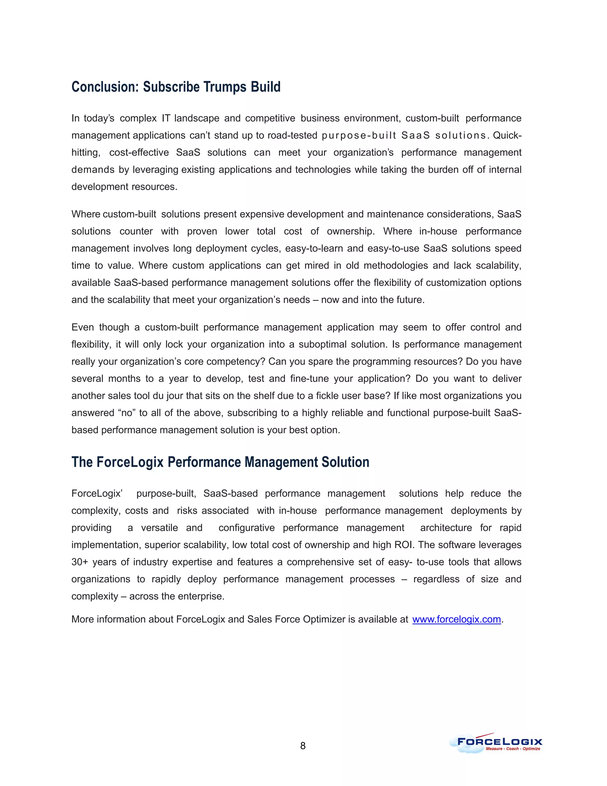 Conclusion: Subscribe Trumps Build

In today’s complex IT landscape and competitive business environment, custom-built performance
management applications can’t stand up to road-tested p u r p o s e - b u i l t S a a S s o l u t i o n s . Quick-
hitting, cost-effective SaaS solutions can meet your organization’s performance management
demands by leveraging existing applications and technologies while taking the burden off of internal
development resources.

Where custom-built solutions present expensive development and maintenance considerations, SaaS
solutions counter with proven lower total cost of ownership. Where in-house performance
management involves long deployment cycles, easy-to-learn and easy-to-use SaaS solutions speed
time to value. Where custom applications can get mired in old methodologies and lack scalability,
available SaaS-based performance management solutions offer the flexibility of customization options
and the scalability that meet your organization’s needs – now and into the future.

Even though a custom-built performance management application may seem to offer control and
flexibility, it will only lock your organization into a suboptimal solution. Is performance management
really your organization’s core competency? Can you spare the programming resources? Do you have
several months to a year to develop, test and fine-tune your application? Do you want to deliver
another sales tool du jour that sits on the shelf due to a fickle user base? If like most organizations you
answered “no” to all of the above, subscribing to a highly reliable and functional purpose-built SaaS-
based performance management solution is your best option.


The ForceLogix Performance Management Solution

ForceLogix’     purpose-built, SaaS-based performance management                  solutions help reduce the
complexity, costs and risks associated with in-house performance management deployments by
providing     a versatile and        configurative performance management               architecture for rapid
implementation, superior scalability, low total cost of ownership and high ROI. The software leverages
30+ years of industry expertise and features a comprehensive set of easy- to-use tools that allows
organizations to rapidly deploy performance management processes – regardless of size and
complexity – across the enterprise.

More information about ForceLogix and Sales Force Optimizer is available at www.forcelogix.com.




                                                         8
 