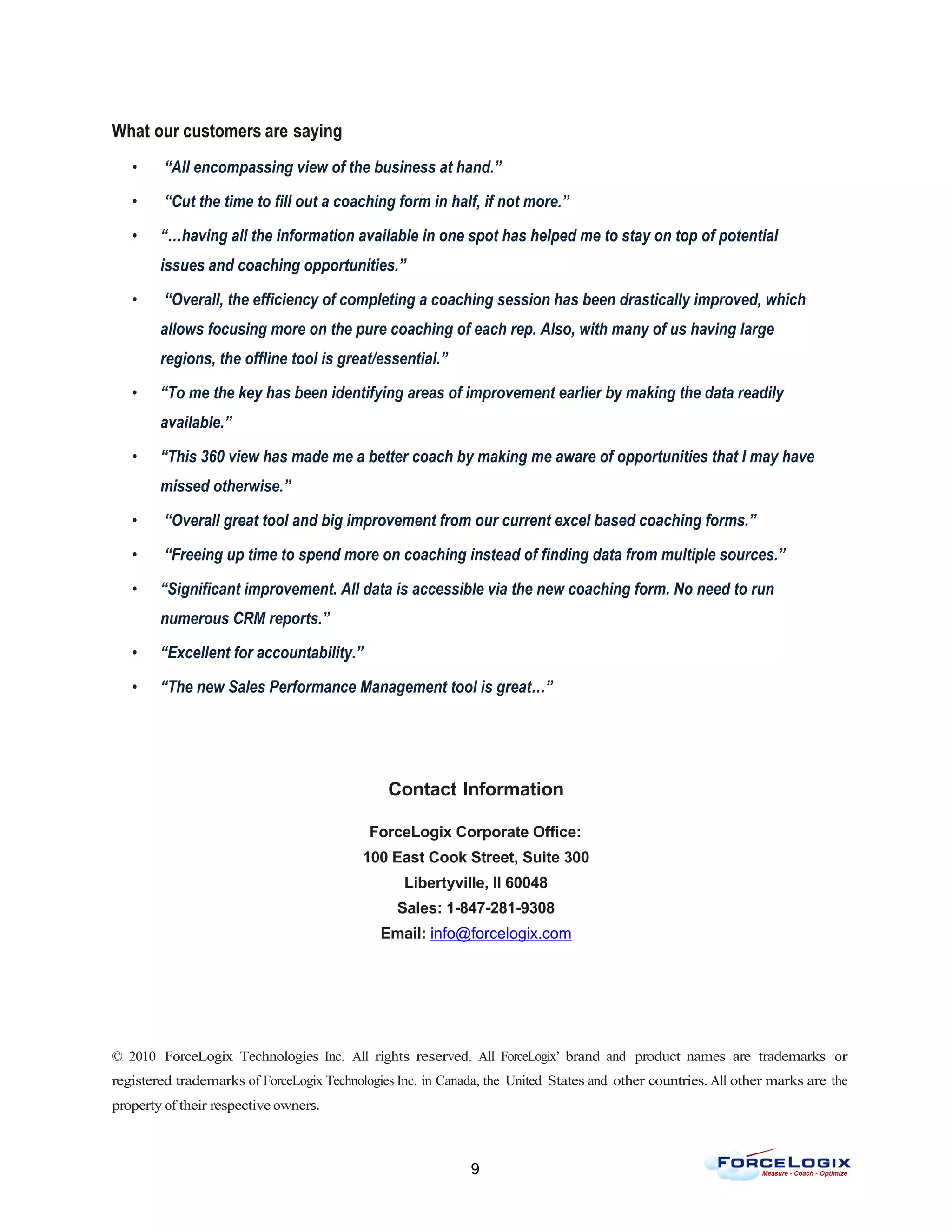What our customers are saying
   •     “All encompassing view of the business at hand.”

   •     “Cut the time to fill out a coaching form in half, if not more.”

   •    “…having all the information available in one spot has helped me to stay on top of potential
        issues and coaching opportunities.”

   •     “Overall, the efficiency of completing a coaching session has been drastically improved, which
        allows focusing more on the pure coaching of each rep. Also, with many of us having large
        regions, the offline tool is great/essential.”

   •    “To me the key has been identifying areas of improvement earlier by making the data readily
        available.”

   •    “This 360 view has made me a better coach by making me aware of opportunities that I may have
        missed otherwise.”

   •     “Overall great tool and big improvement from our current excel based coaching forms.”

   •     “Freeing up time to spend more on coaching instead of finding data from multiple sources.”

   •    “Significant improvement. All data is accessible via the new coaching form. No need to run
        numerous CRM reports.”

   •    “Excellent for accountability.”

   •    “The new Sales Performance Management tool is great…”




                                               Contact Information

                                            ForceLogix Corporate Office:
                                           100 East Cook Street, Suite 300
                                                  Libertyville, Il 60048
                                                 Sales: 1-847-281-9308
                                              Email: info@forcelogix.com




© 2010 ForceLogix Technologies Inc. All rights reserved. All ForceLogix’ brand and product names are trademarks or
registered trademarks of ForceLogix Technologies Inc. in Canada, the United States and other countries. All other marks are the
property of their respective owners.



                                                             9
 