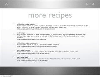 more recipes
•

•

mr.developer
A zc.buildout extension to ease the development of projects with multiple packages. Provides some
configuration sugar and scripts to maintain multiple source-controlled packages within a single
buildout.
http://pypi.python.org/pypi/zc.recipe.egg

•

collective.recipe.environment
A zc.buildout recipe to set or look up environment variables
http://pypi.python.org/pypi/collective.recipe.environment

•

cns.recipe.symlink
A zc.buildout recipe to create symlinks (could do the same with collective.recipe.cmd)
http://pypi.python.org/pypi/cns.recipe.symlink

•

Sunday, January 5, 14

collective.recipe.omelette
A zc.buildout recipe to create a unified directory structure of installed packages, symlinking to the
actual contents, in order to ease navigation and developer inspection.
http://pypi.python.org/pypi/collective.recipe.omelette

z3c.recipe.mkdir
A zc.buildout recipe to create directories (could do the same with collective.recipe.cmd)
http://pypi.python.org/pypi/z3c.recipe.mkdir

 