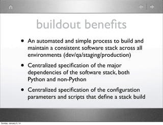 buildout beneﬁts
•
•

Centralized speciﬁcation of the major
dependencies of the software stack, both
Python and non-Python

•

Sunday, January 5, 14

An automated and simple process to build and
maintain a consistent software stack across all
environments (dev/qa/staging/production)

Centralized speciﬁcation of the conﬁguration
parameters and scripts that deﬁne a stack build

 