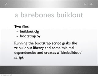 a barebones buildout
Two ﬁles:
- buildout.cfg
- bootstrap.py
Running the bootstrap script grabs the
zc.buildout library and some minimal
dependencies and creates a “bin/buildout”
script.

Sunday, January 5, 14

 