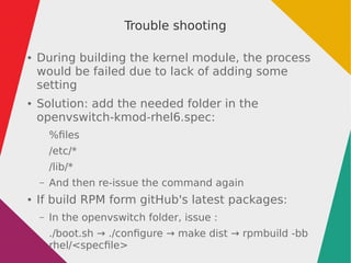 Trouble shooting
● During building the kernel module, the process
would be failed due to lack of adding some
setting
● Solution: add the needed folder in the
openvswitch-kmod-rhel6.spec:
%files
/etc/*
/lib/*
– And then re-issue the command again
● If build RPM form gitHub's latest packages:
– In the openvswitch folder, issue :
./boot.sh → ./configure → make dist → rpmbuild -bb
rhel/<specfile>
 