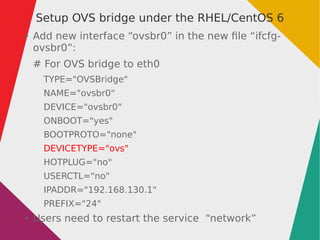 Setup OVS bridge under the RHEL/CentOS 6
● Add new interface “ovsbr0” in the new file “ifcfg-
ovsbr0”:
# For OVS bridge to eth0
TYPE="OVSBridge"
NAME="ovsbr0"
DEVICE="ovsbr0"
ONBOOT="yes"
BOOTPROTO="none"
DEVICETYPE="ovs"
HOTPLUG="no"
USERCTL="no"
IPADDR="192.168.130.1"
PREFIX="24"
● Users need to restart the service “network”
 