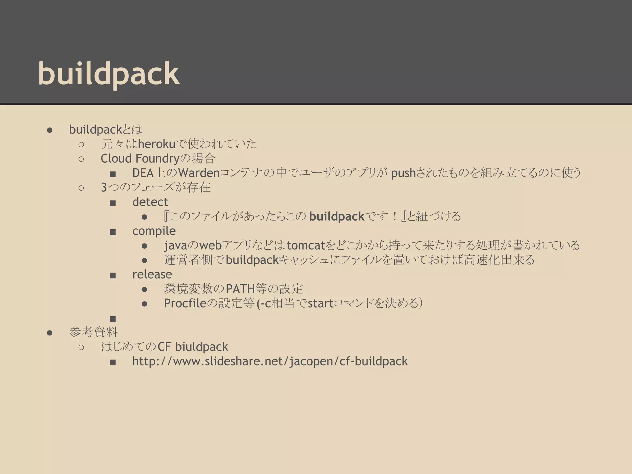 buildpack
● buildpackとは
○ 元々はherokuで使われていた
○ Cloud Foundryの場合
■ DEA上のWardenコンテナの中でユーザのアプリが pushされたものを組み立てるのに使う
○ 3つのフェーズが存在
■ detect
● 『このファイルがあったらこの buildpackです！』と紐づける
■ compile
● javaのwebアプリなどはtomcatをどこかから持って来たりする処理が書かれている
● 運営者側でbuildpackキャッシュにファイルを置いておけば高速化出来る
■ release
● 環境変数のPATH等の設定
● Procfileの設定等(-c相当でstartコマンドを決める）
■
● 参考資料
○ はじめてのCF biuldpack
■ http://www.slideshare.net/jacopen/cf-buildpack
 