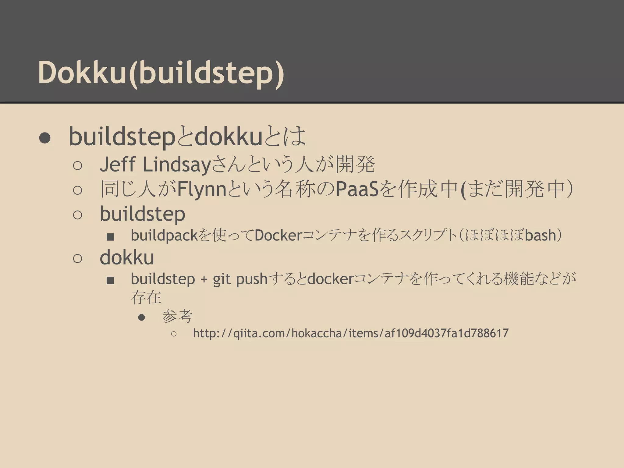 Dokku(buildstep)
● buildstepとdokkuとは
○ Jeff Lindsayさんという人が開発
○ 同じ人がFlynnという名称のPaaSを作成中(まだ開発中）
○ buildstep
■ buildpackを使ってDockerコンテナを作るスクリプト（ほぼほぼbash）
○ dokku
■ buildstep + git pushするとdockerコンテナを作ってくれる機能などが
存在
● 参考
○ http://qiita.com/hokaccha/items/af109d4037fa1d788617
 