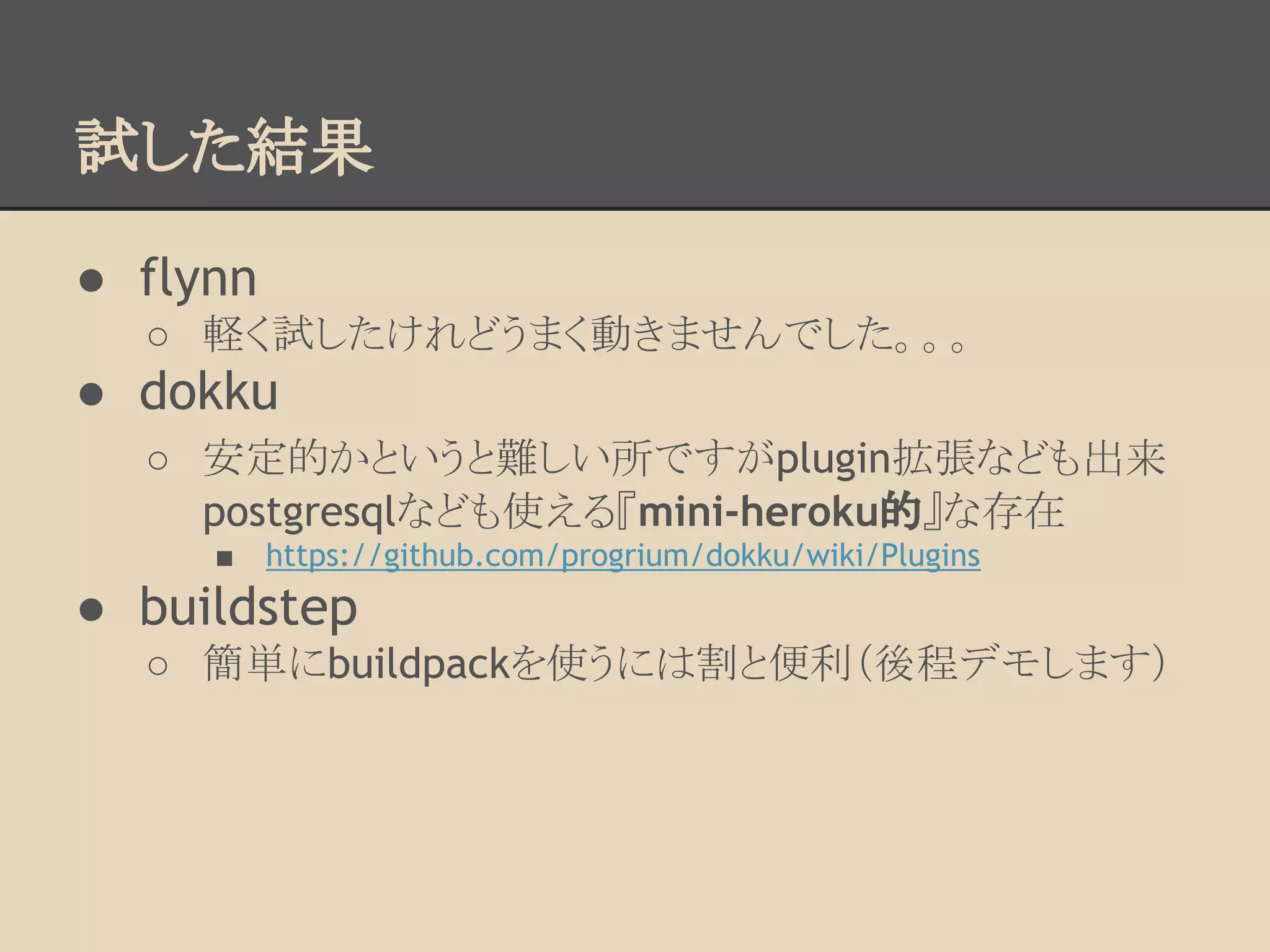 試した結果
● flynn
○ 軽く試したけれどうまく動きませんでした。。。
● dokku
○ 安定的かというと難しい所ですがplugin拡張なども出来
postgresqlなども使える『mini-heroku的』な存在
■ https://github.com/progrium/dokku/wiki/Plugins
● buildstep
○ 簡単にbuildpackを使うには割と便利（後程デモします）
 
