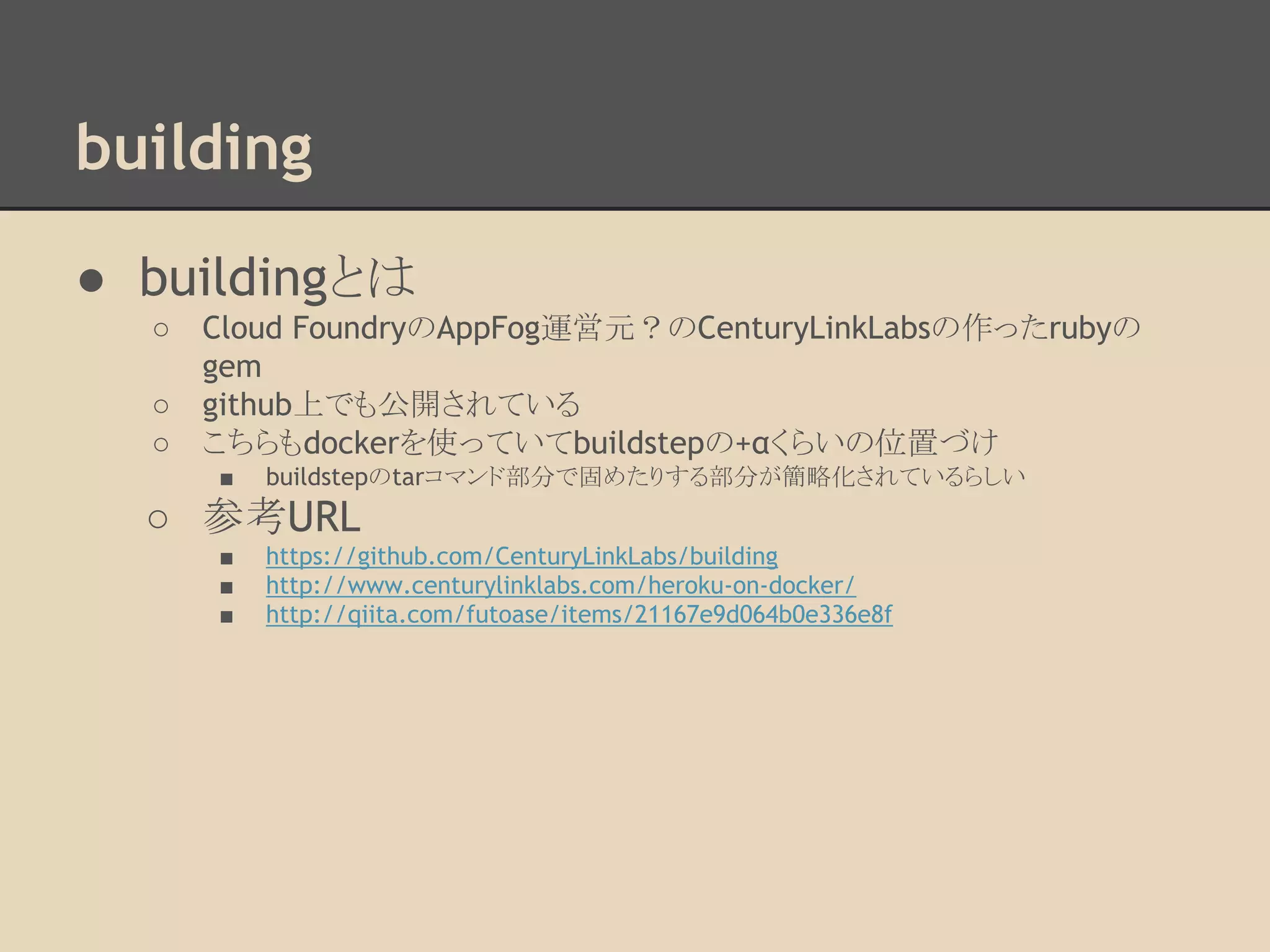 building
● buildingとは
○ Cloud FoundryのAppFog運営元？のCenturyLinkLabsの作ったrubyの
gem
○ github上でも公開されている
○ こちらもdockerを使っていてbuildstepの+αくらいの位置づけ
■ buildstepのtarコマンド部分で固めたりする部分が簡略化されているらしい
○ 参考URL
■ https://github.com/CenturyLinkLabs/building
■ http://www.centurylinklabs.com/heroku-on-docker/
■ http://qiita.com/futoase/items/21167e9d064b0e336e8f
 