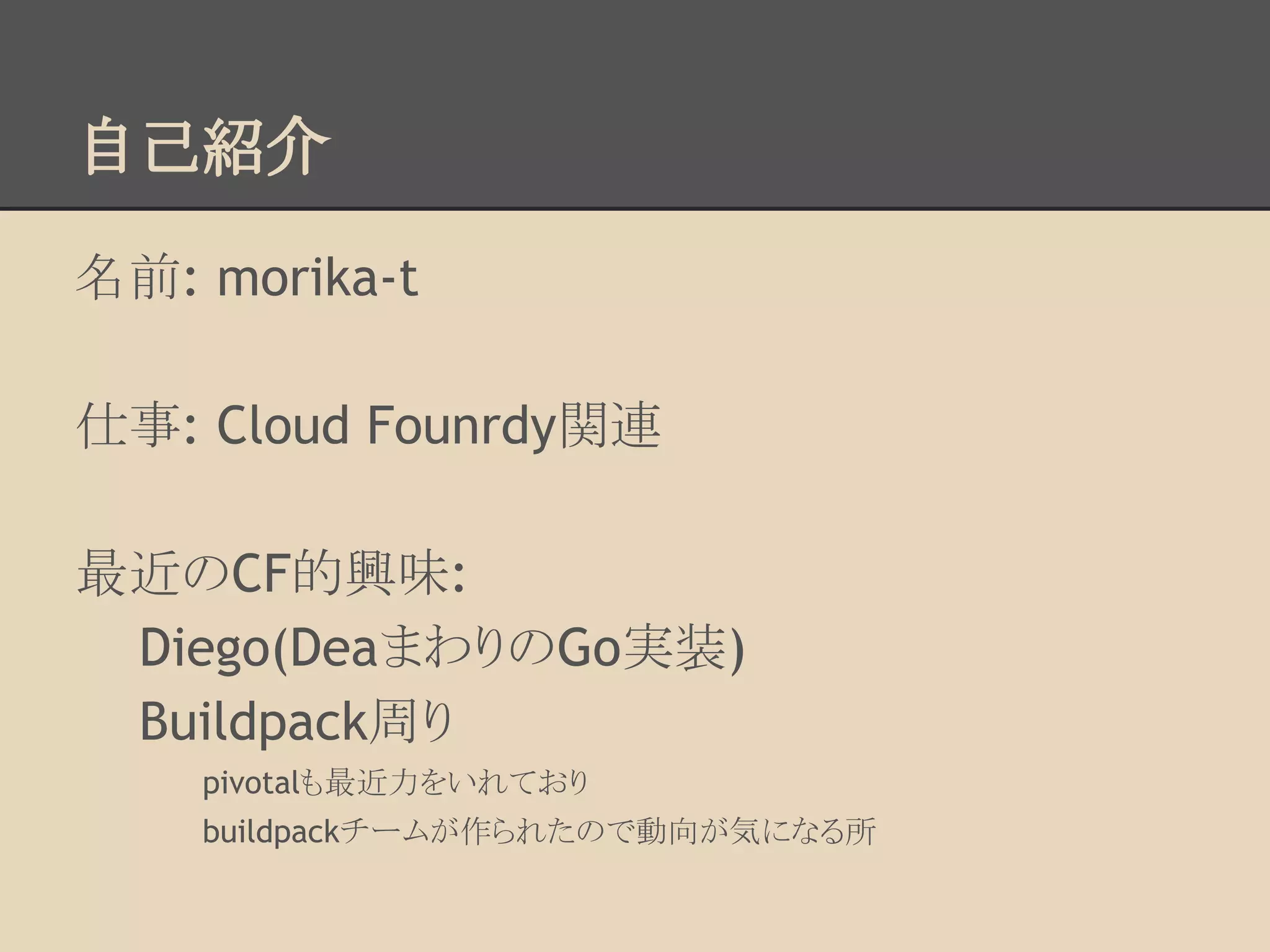 自己紹介
名前: morika-t
仕事: Cloud Founrdy関連
最近のCF的興味:
Diego(DeaまわりのGo実装)
Buildpack周り
pivotalも最近力をいれており
buildpackチームが作られたので動向が気になる所
 