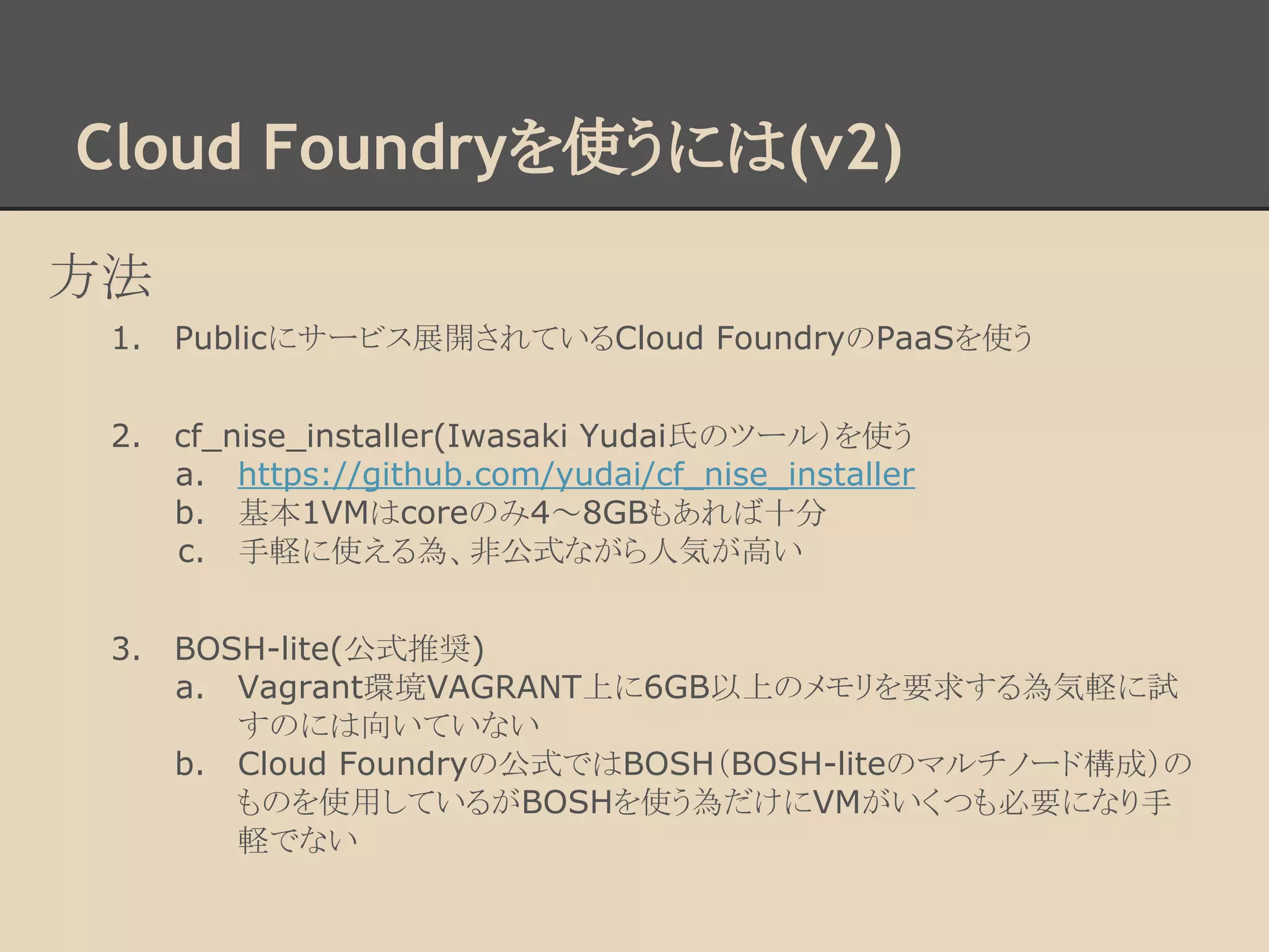 Cloud Foundryを使うには(v2)
方法
1. Publicにサービス展開されているCloud FoundryのPaaSを使う
2. cf_nise_installer(Iwasaki Yudai氏のツール）を使う
a. https://github.com/yudai/cf_nise_installer
b. 基本1VMはcoreのみ4～8GBもあれば十分
c. 手軽に使える為、非公式ながら人気が高い
3. BOSH-lite(公式推奨)
a. Vagrant環境VAGRANT上に6GB以上のメモリを要求する為気軽に試
すのには向いていない
b. Cloud Foundryの公式ではBOSH（BOSH-liteのマルチノード構成）の
ものを使用しているがBOSHを使う為だけにVMがいくつも必要になり手
軽でない
 