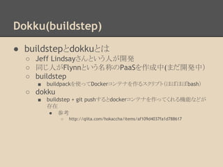 Dokku(buildstep)
● buildstepとdokkuとは
○ Jeff Lindsayさんという人が開発
○ 同じ人がFlynnという名称のPaaSを作成中(まだ開発中）
○ buildstep
■ buildpackを使ってDockerコンテナを作るスクリプト（ほぼほぼbash）
○ dokku
■ buildstep + git pushするとdockerコンテナを作ってくれる機能などが
存在
● 参考
○ http://qiita.com/hokaccha/items/af109d4037fa1d788617
 