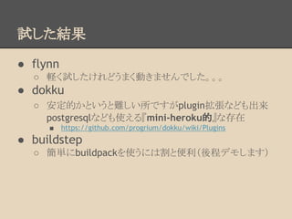 試した結果
● flynn
○ 軽く試したけれどうまく動きませんでした。。。
● dokku
○ 安定的かというと難しい所ですがplugin拡張なども出来
postgresqlなども使える『mini-heroku的』な存在
■ https://github.com/progrium/dokku/wiki/Plugins
● buildstep
○ 簡単にbuildpackを使うには割と便利（後程デモします）
 