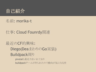 自己紹介
名前: morika-t
仕事: Cloud Founrdy関連
最近のCF的興味:
Diego(DeaまわりのGo実装)
Buildpack周り
pivotalも最近力をいれており
buildpackチームが作られたので動向が気になる所
 