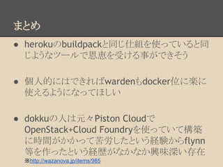 まとめ
● herokuのbuildpackと同じ仕組を使っていると同
じようなツールで恩恵を受ける事ができそう
● 個人的にはできればwardenもdocker位に楽に
使えるようになってほしい
● dokkuの人は元々Piston Cloudで
OpenStack+Cloud Foundryを使っていて構築
に時間がかかって苦労したという経験からflynn
等を作ったという経歴がなかなか興味深い存在
※http://wazanova.jp/items/985
 