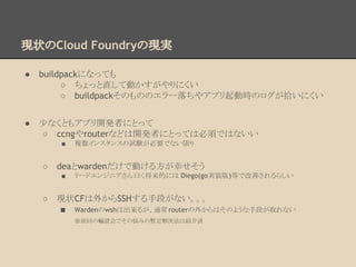 現状のCloud Foundryの現実
● buildpackになっても
○ ちょっと直して動かすがやりにくい
○ buildpackそのもののエラー落ちやアプリ起動時のログが拾いにくい
● 少なくともアプリ開発者にとって
○ ccngやrouterなどは開発者にとっては必須ではないい
■ 複数インスタンスの試験が必要でない限り
○ deaとwardenだけで動ける方が幸せそう
■ リードエンジニアさん曰く将来的には Diego(go実装版)等で改善されるらしい
○ 現状CFは外からSSHする手段がない。。。
■ Wardenのwshは出来るが、通常routerの外からはそのような手段が取れない
※前回の輪読会でその悩みの暫定解決法は紹介済
 