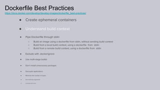 Dockerfile Best Practices
https://docs.docker.com/develop/develop-images/dockerfile_best-practices/
● Create ephemeral containers
● Understand build context
● Pipe Dockerﬁle through stdin
○ Build an image using a dockerﬁle from stdin, without sending build context
○ Build from a local build context, using a dockerﬁle from stdin
○ Build from a remote build context, using a dockerﬁle from stdin
● Exclude with .dockerignore
● Use multi-stage builds
● Don’t install unnecessary packages
● Decouple applications
● Minimize the number of layers
● Sort multi-line arguments
● Leverage build cache
 