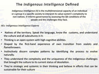  	
  
	
  Indigenous	
  Intelligence	
  (II)	
  is	
  the	
  muldimensional	
  capacity	
  of	
  an	
  individual	
  	
  
or	
  a	
  group	
  in	
  a	
  speciﬁc	
  society	
  to	
  interpret	
  its	
  value-­‐system’s	
  complexity	
  to	
  	
  
non-­‐naves.	
  It	
  informs	
  governance	
  by	
  assessing	
  the	
  life	
  condi=ons	
  of	
  the	
  	
  
people	
  and	
  the	
  challenges	
  they	
  face.	
  	
  	
  
	
  
IIEs:	
  Indigenous	
  Intelligence	
  Experts	
  
	
  
•  Naves	
  of	
  the	
  territory.	
  Speak	
  the	
  language,	
  know	
  the	
   	
  customs,	
  and	
  understand	
  
the	
  culture	
  and	
  all	
  subcultures	
  in	
  it.	
  	
  
•  Thinking	
  is	
  an	
  open-­‐system	
  with	
  high	
  cognive	
  abilies.	
  	
  
•  Shaped	
   by	
   the	
   ﬁrst-­‐hand	
   experience	
   of	
   own	
   transion	
   from	
   zealots	
   and	
  
ﬂamethrowers.	
  	
  
•  Insncvely	
   discern	
   complex	
   paderns	
   by	
   idenfying	
   the	
   process	
   to	
   evolve	
  
naturally.	
  	
  
•  They	
  understand	
  the	
  complexity	
  and	
  the	
  uniqueness	
  of	
  the	
  indigenous	
  challenges	
  
that	
  brought	
  the	
  culture	
  to	
  its	
  current	
  status	
  of	
  desolaon.	
  
•  They’re	
  strategic	
  and	
  systemic	
  in	
  their	
  thinking	
  and	
  believe	
  in	
  eﬀorts	
  that	
  can	
  be	
  
sustainable	
  for	
  their	
  culture	
  
The	
  Indigenous	
  Intelligence	
  Deﬁned	
  	
  
	
  
 