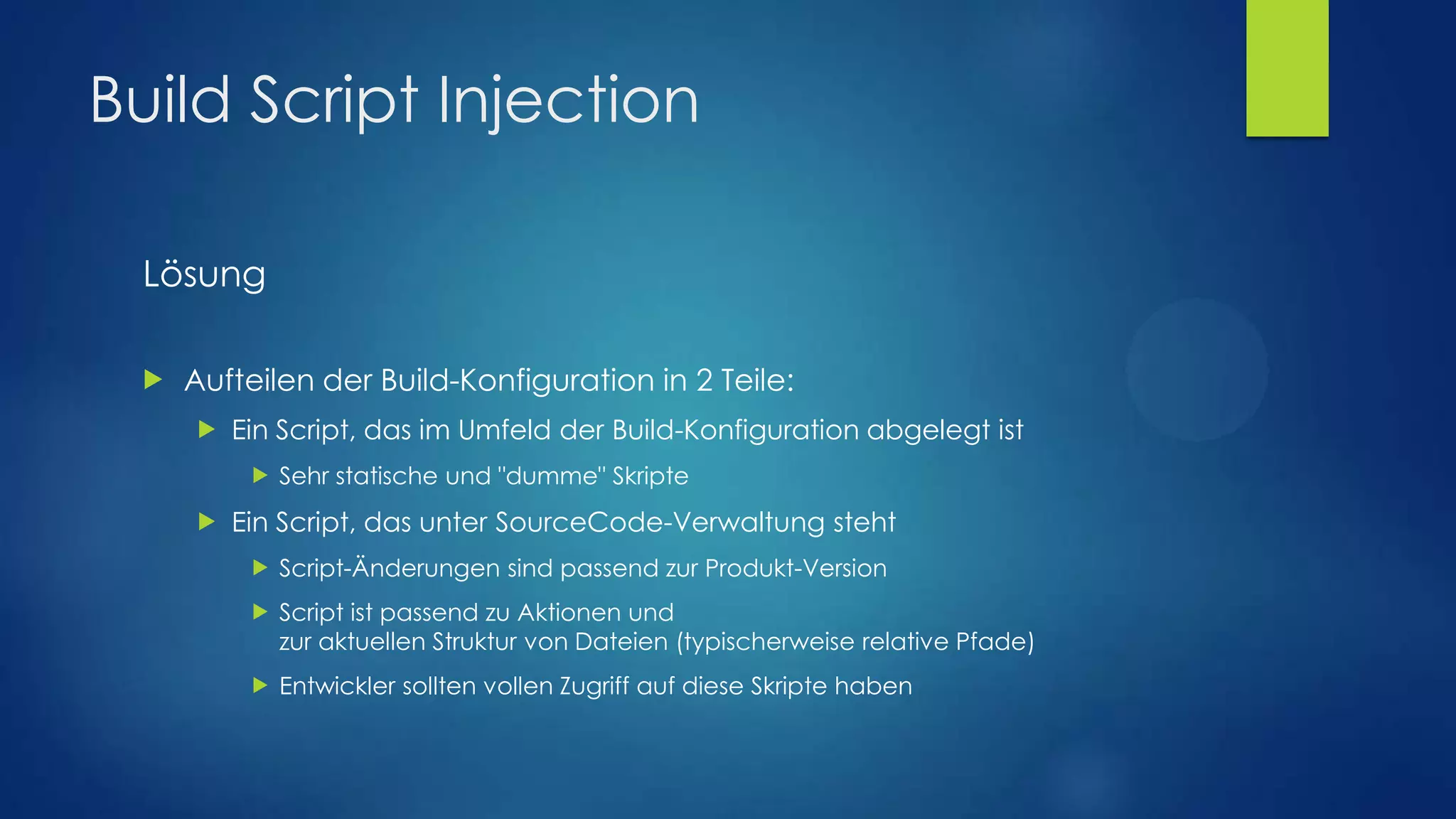 Build Script Injection
Lösung


Aufteilen der Build-Konfiguration in 2 Teile:


Ein Script, das im Umfeld der Build-Konfiguration abgelegt ist




Sehr statische und "dumme" Skripte

Ein Script, das unter SourceCode-Verwaltung steht


Script-Änderungen sind passend zur Produkt-Version



Script ist passend zu Aktionen und
zur aktuellen Struktur von Dateien (typischerweise relative Pfade)



Entwickler sollten vollen Zugriff auf diese Skripte haben

 