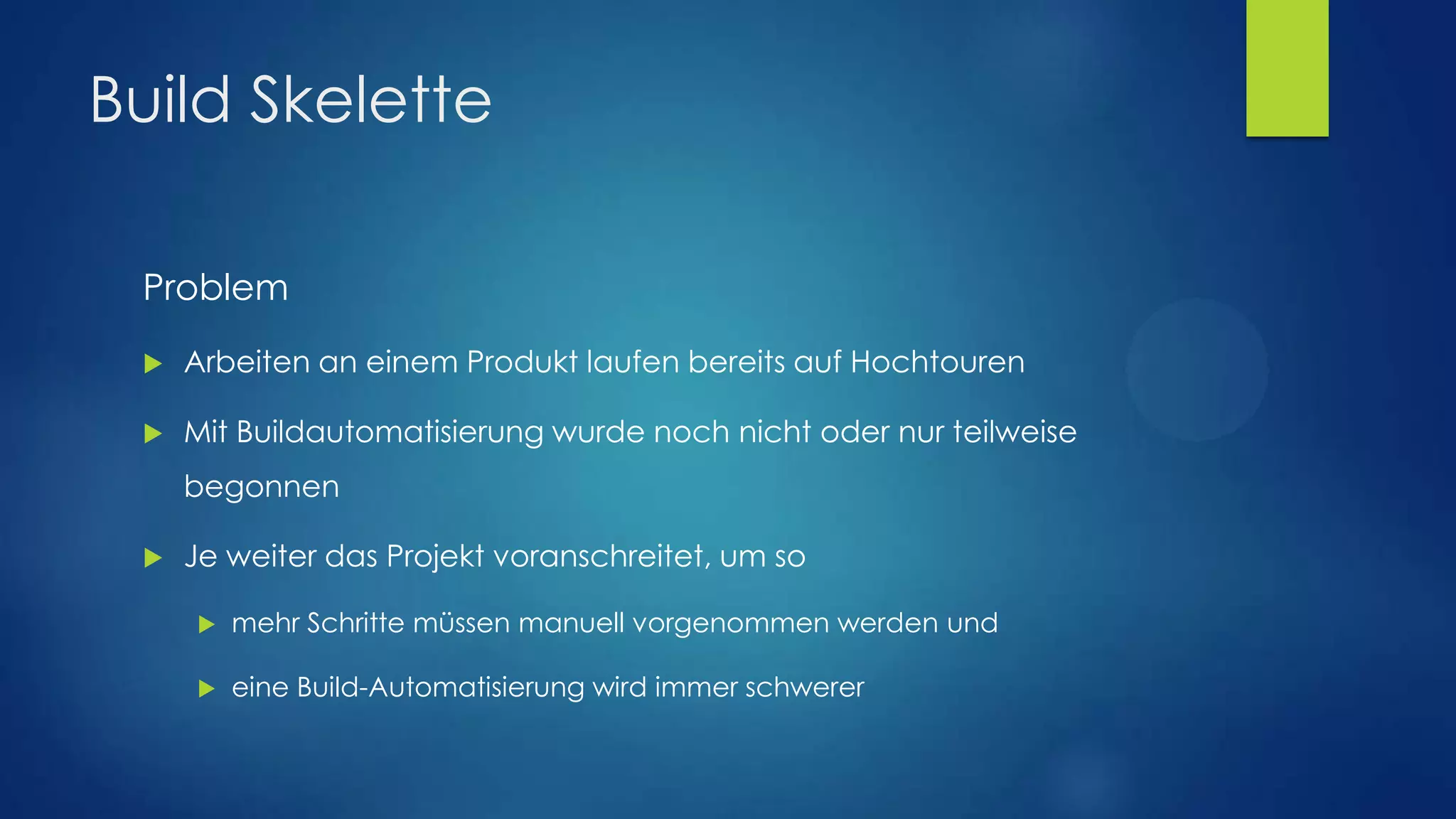 Build Skelette
Problem


Arbeiten an einem Produkt laufen bereits auf Hochtouren



Mit Buildautomatisierung wurde noch nicht oder nur teilweise
begonnen



Je weiter das Projekt voranschreitet, um so


mehr Schritte müssen manuell vorgenommen werden und



eine Build-Automatisierung wird immer schwerer

 