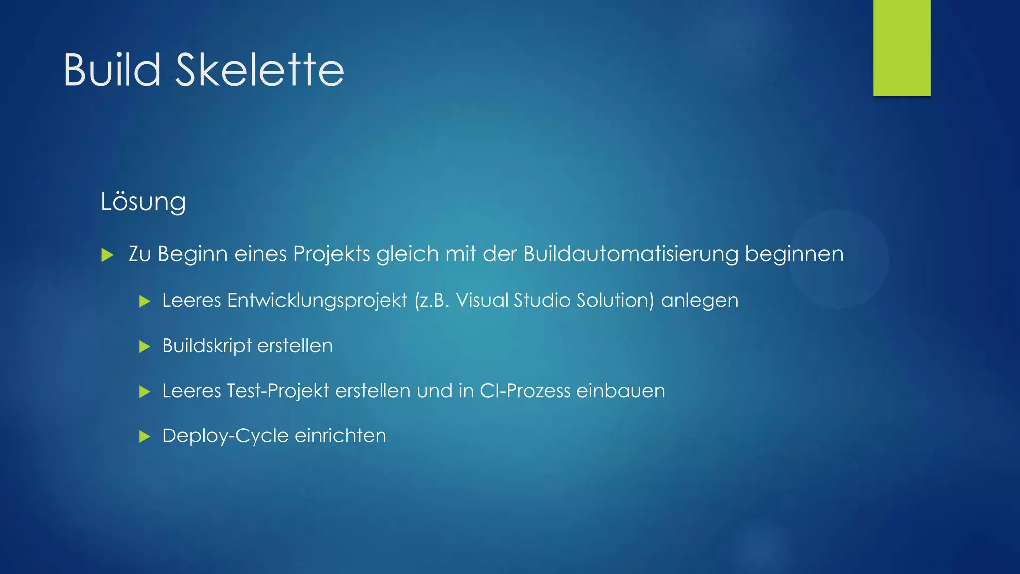 Build Skelette
Lösung


Zu Beginn eines Projekts gleich mit der Buildautomatisierung beginnen


Leeres Entwicklungsprojekt (z.B. Visual Studio Solution) anlegen



Buildskript erstellen



Leeres Test-Projekt erstellen und in CI-Prozess einbauen



Deploy-Cycle einrichten

 