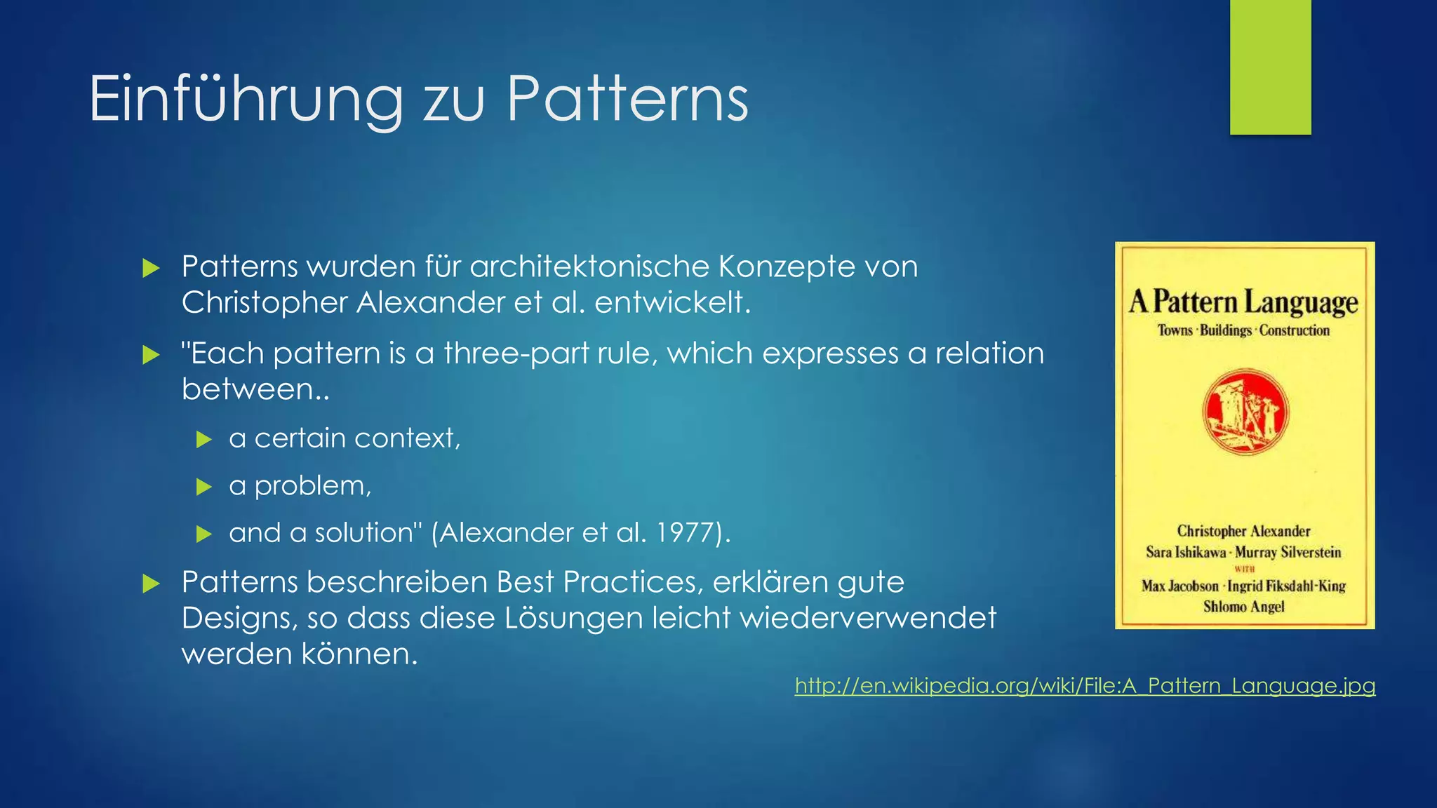 Einführung zu Patterns


Patterns wurden für architektonische Konzepte von
Christopher Alexander et al. entwickelt.



"Each pattern is a three-part rule, which expresses a relation
between..



a problem,





a certain context,
and a solution" (Alexander et al. 1977).

Patterns beschreiben Best Practices, erklären gute
Designs, so dass diese Lösungen leicht wiederverwendet
werden können.
http://en.wikipedia.org/wiki/File:A_Pattern_Language.jpg

 