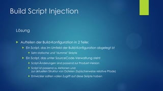 Build Script Injection
Lösung


Aufteilen der Build-Konfiguration in 2 Teile:


Ein Script, das im Umfeld der Build-Konfiguration abgelegt ist




Sehr statische und "dumme" Skripte

Ein Script, das unter SourceCode-Verwaltung steht


Script-Änderungen sind passend zur Produkt-Version



Script ist passend zu Aktionen und
zur aktuellen Struktur von Dateien (typischerweise relative Pfade)



Entwickler sollten vollen Zugriff auf diese Skripte haben

 