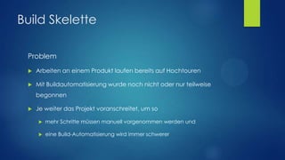 Build Skelette
Problem


Arbeiten an einem Produkt laufen bereits auf Hochtouren



Mit Buildautomatisierung wurde noch nicht oder nur teilweise
begonnen



Je weiter das Projekt voranschreitet, um so


mehr Schritte müssen manuell vorgenommen werden und



eine Build-Automatisierung wird immer schwerer

 
