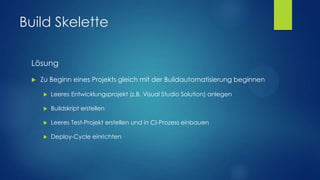 Build Skelette
Lösung


Zu Beginn eines Projekts gleich mit der Buildautomatisierung beginnen


Leeres Entwicklungsprojekt (z.B. Visual Studio Solution) anlegen



Buildskript erstellen



Leeres Test-Projekt erstellen und in CI-Prozess einbauen



Deploy-Cycle einrichten

 