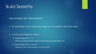 Build Skelette
Bestandteile des “Build Skeletts”



Ein Build Skript (unter Versionskontrolle) zum Kompilieren des Quellcodes



Continuous Integration Server


Buildkonfiguration “CI”:
Führt bei Code-Änderungen (Check-Ins) das Build-Skript aus



Buildkonfiguration “Deploy”:
Deploy-To-Test oder Deploy-To-Production

 