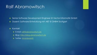 Ralf Abramowitsch


Senior Software Development Engineer @ Vector Informatik GmbH



Dozent: Software-Entwicklung mit .NET @ DHBW Stuttgart



Kontakt


E-Mail: ralf@abramowitsch.de



Blog: http://blog.abramowitsch.de



Twitter: @minibrain81

 