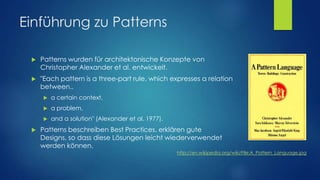 Einführung zu Patterns


Patterns wurden für architektonische Konzepte von
Christopher Alexander et al. entwickelt.



"Each pattern is a three-part rule, which expresses a relation
between..



a problem,





a certain context,
and a solution" (Alexander et al. 1977).

Patterns beschreiben Best Practices, erklären gute
Designs, so dass diese Lösungen leicht wiederverwendet
werden können.
http://en.wikipedia.org/wiki/File:A_Pattern_Language.jpg

 