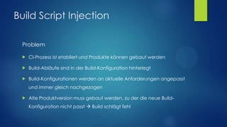 Build Script Injection
Problem


CI-Prozess ist etabliert und Produkte können gebaut werden



Build-Abläufe sind in der Build-Konfiguration hinterlegt



Build-Konfigurationen werden an aktuelle Anforderungen angepasst
und immer gleich nachgezogen



Alte Produktversion muss gebaut werden, zu der die neue BuildKonfiguration nicht passt  Build schlägt fehl

 
