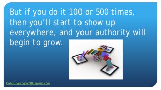 But if you do it 100 or 500 times,
then you’ll start to show up
everywhere, and your authority will
begin to grow.
CoachingProgramBlueprint.com
 