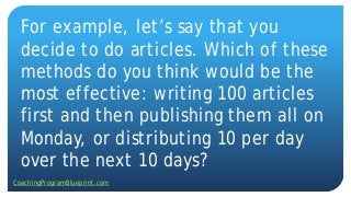For example, let’s say that you
decide to do articles. Which of these
methods do you think would be the
most effective: writing 100 articles
first and then publishing them all on
Monday, or distributing 10 per day
over the next 10 days?
CoachingProgramBlueprint.com
 