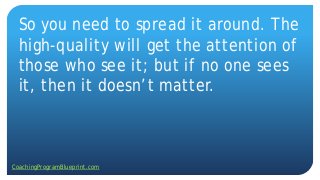 So you need to spread it around. The
high-quality will get the attention of
those who see it; but if no one sees
it, then it doesn’t matter.
CoachingProgramBlueprint.com
 